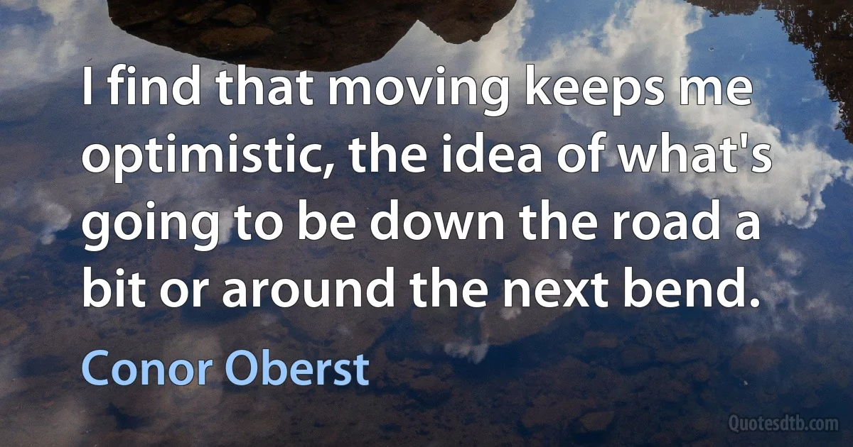 I find that moving keeps me optimistic, the idea of what's going to be down the road a bit or around the next bend. (Conor Oberst)