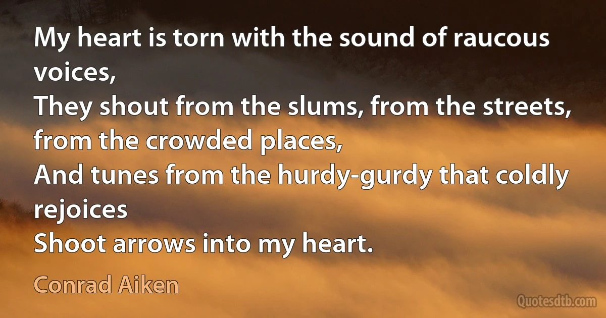 My heart is torn with the sound of raucous voices,
They shout from the slums, from the streets, from the crowded places,
And tunes from the hurdy-gurdy that coldly rejoices
Shoot arrows into my heart. (Conrad Aiken)