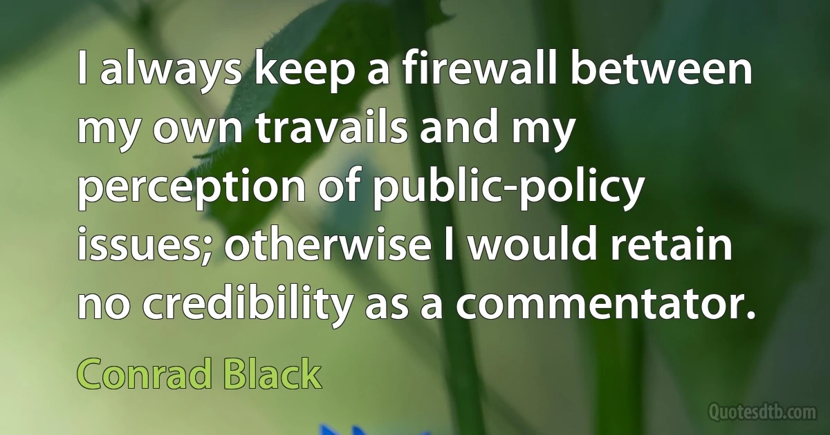 I always keep a firewall between my own travails and my perception of public-policy issues; otherwise I would retain no credibility as a commentator. (Conrad Black)