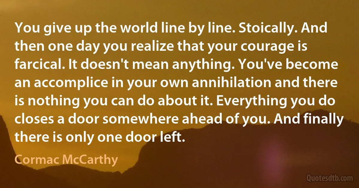 You give up the world line by line. Stoically. And then one day you realize that your courage is farcical. It doesn't mean anything. You've become an accomplice in your own annihilation and there is nothing you can do about it. Everything you do closes a door somewhere ahead of you. And finally there is only one door left. (Cormac McCarthy)