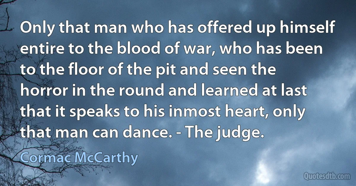 Only that man who has offered up himself entire to the blood of war, who has been to the floor of the pit and seen the horror in the round and learned at last that it speaks to his inmost heart, only that man can dance. - The judge. (Cormac McCarthy)