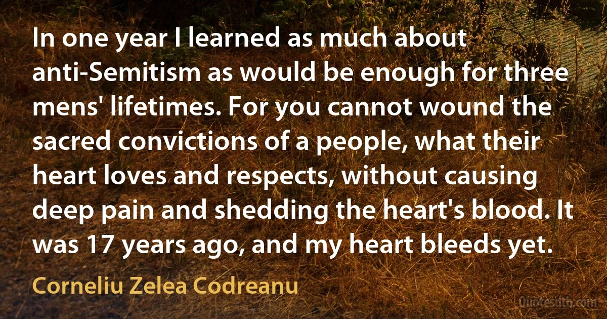 In one year I learned as much about anti-Semitism as would be enough for three mens' lifetimes. For you cannot wound the sacred convictions of a people, what their heart loves and respects, without causing deep pain and shedding the heart's blood. It was 17 years ago, and my heart bleeds yet. (Corneliu Zelea Codreanu)