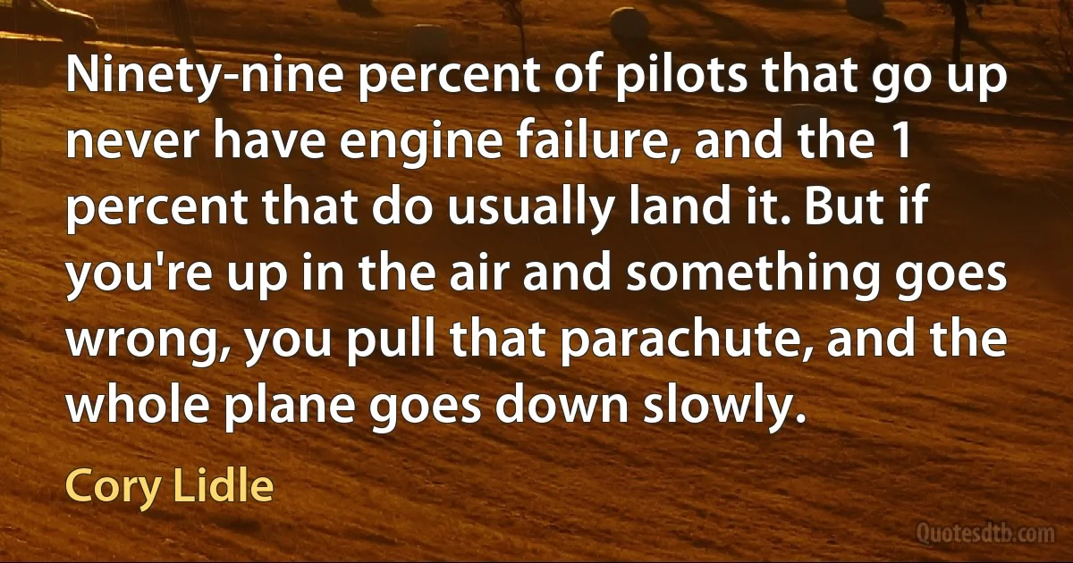 Ninety-nine percent of pilots that go up never have engine failure, and the 1 percent that do usually land it. But if you're up in the air and something goes wrong, you pull that parachute, and the whole plane goes down slowly. (Cory Lidle)