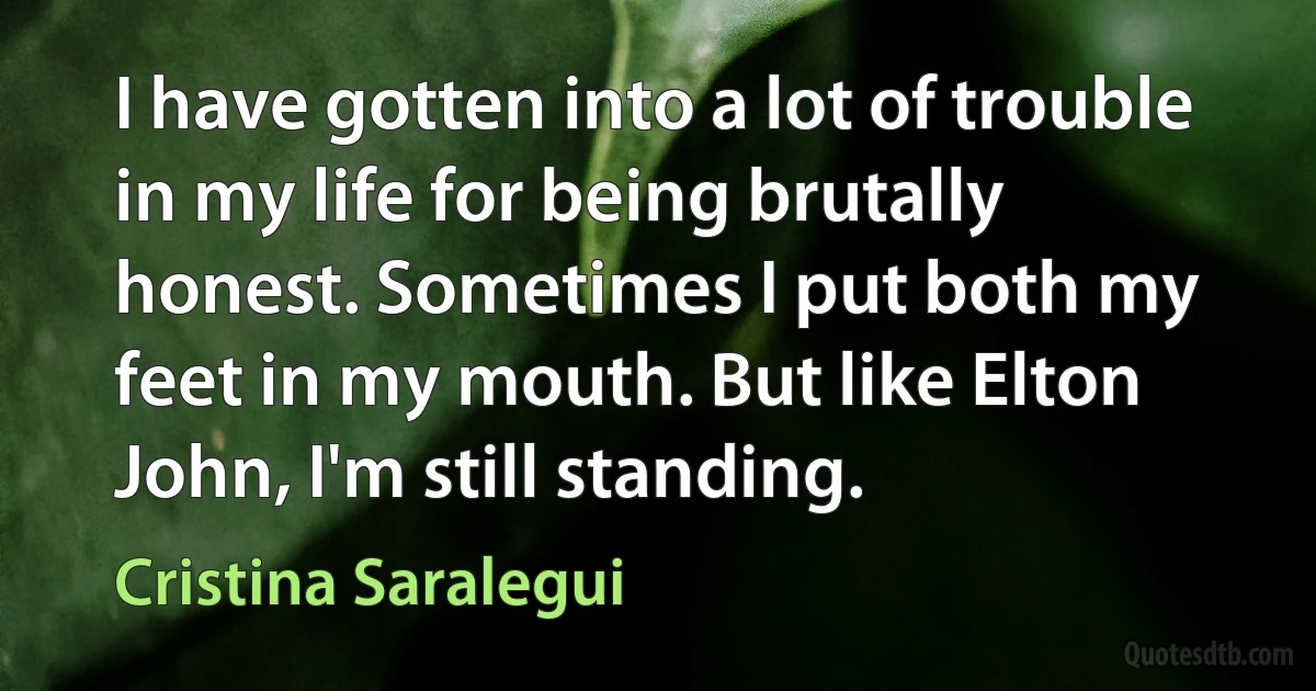 I have gotten into a lot of trouble in my life for being brutally honest. Sometimes I put both my feet in my mouth. But like Elton John, I'm still standing. (Cristina Saralegui)