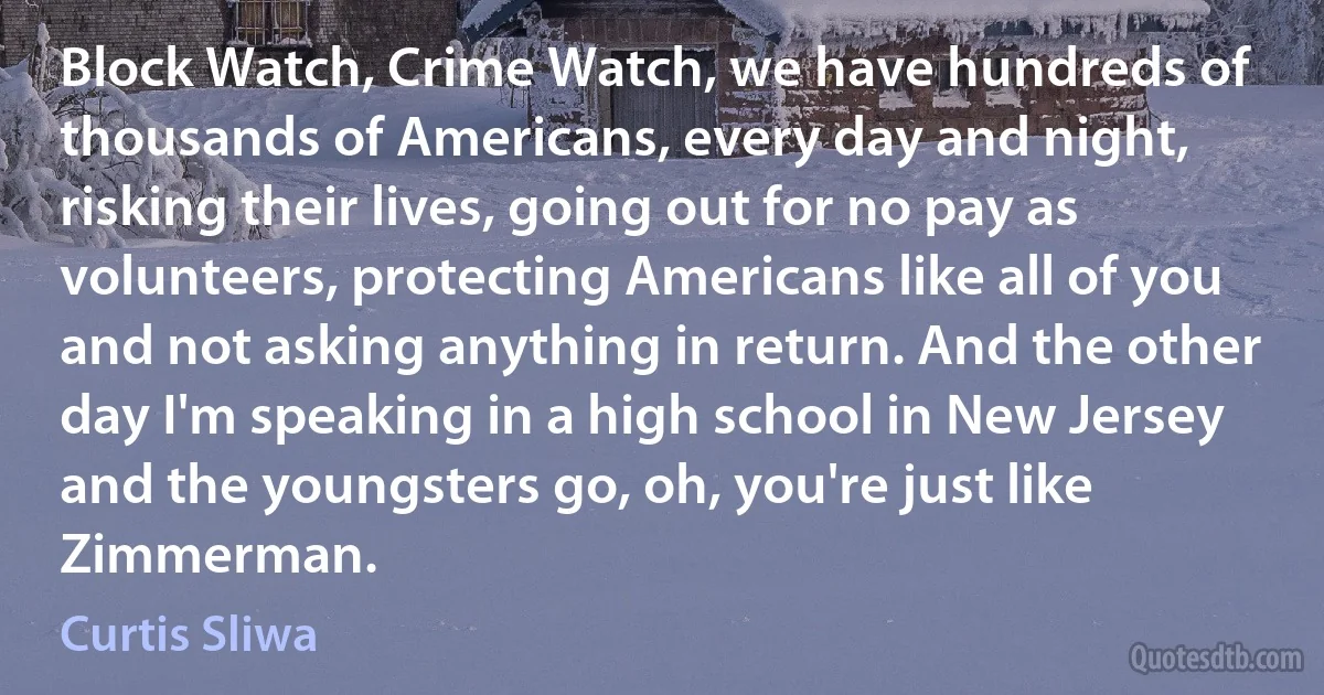 Block Watch, Crime Watch, we have hundreds of thousands of Americans, every day and night, risking their lives, going out for no pay as volunteers, protecting Americans like all of you and not asking anything in return. And the other day I'm speaking in a high school in New Jersey and the youngsters go, oh, you're just like Zimmerman. (Curtis Sliwa)