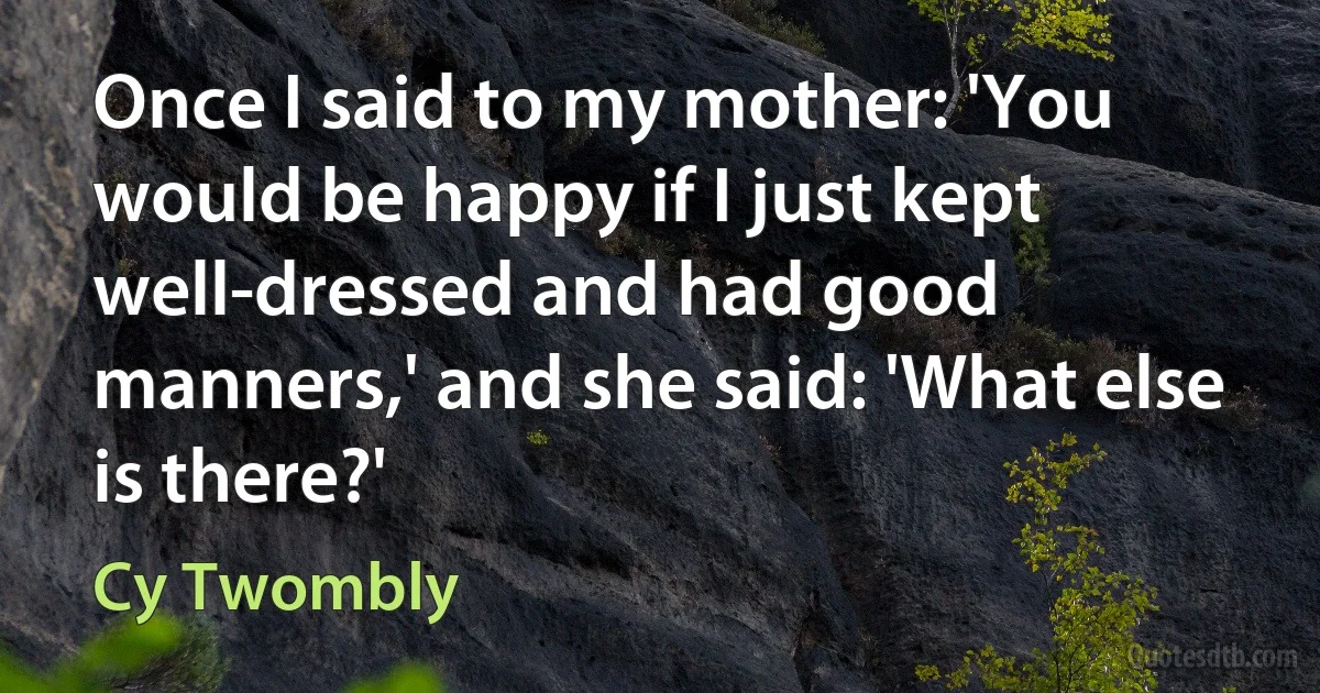 Once I said to my mother: 'You would be happy if I just kept well-dressed and had good manners,' and she said: 'What else is there?' (Cy Twombly)