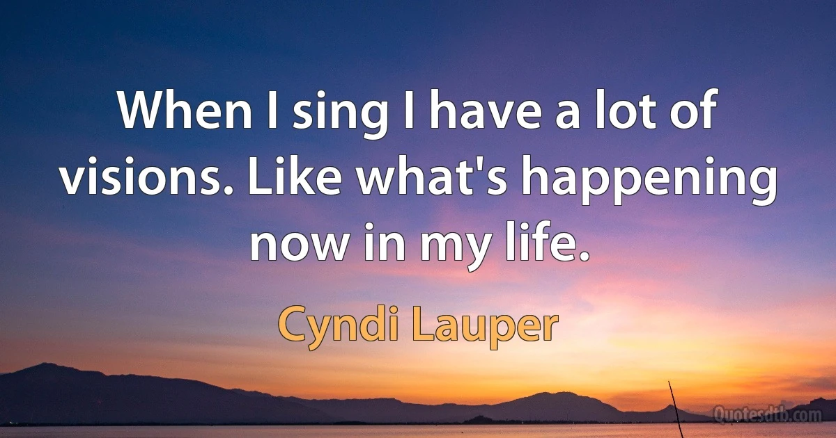 When I sing I have a lot of visions. Like what's happening now in my life. (Cyndi Lauper)