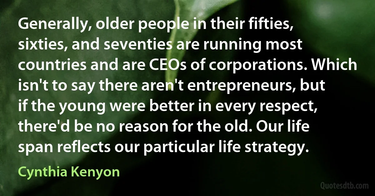 Generally, older people in their fifties, sixties, and seventies are running most countries and are CEOs of corporations. Which isn't to say there aren't entrepreneurs, but if the young were better in every respect, there'd be no reason for the old. Our life span reflects our particular life strategy. (Cynthia Kenyon)