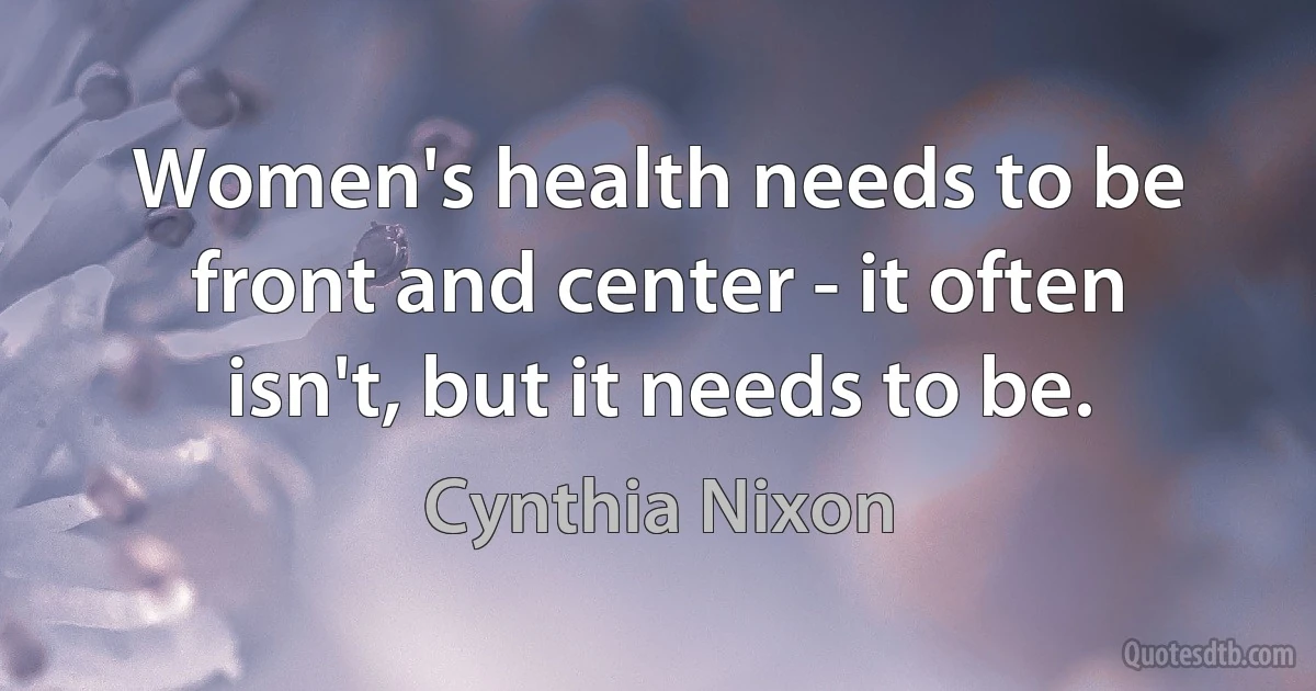 Women's health needs to be front and center - it often isn't, but it needs to be. (Cynthia Nixon)