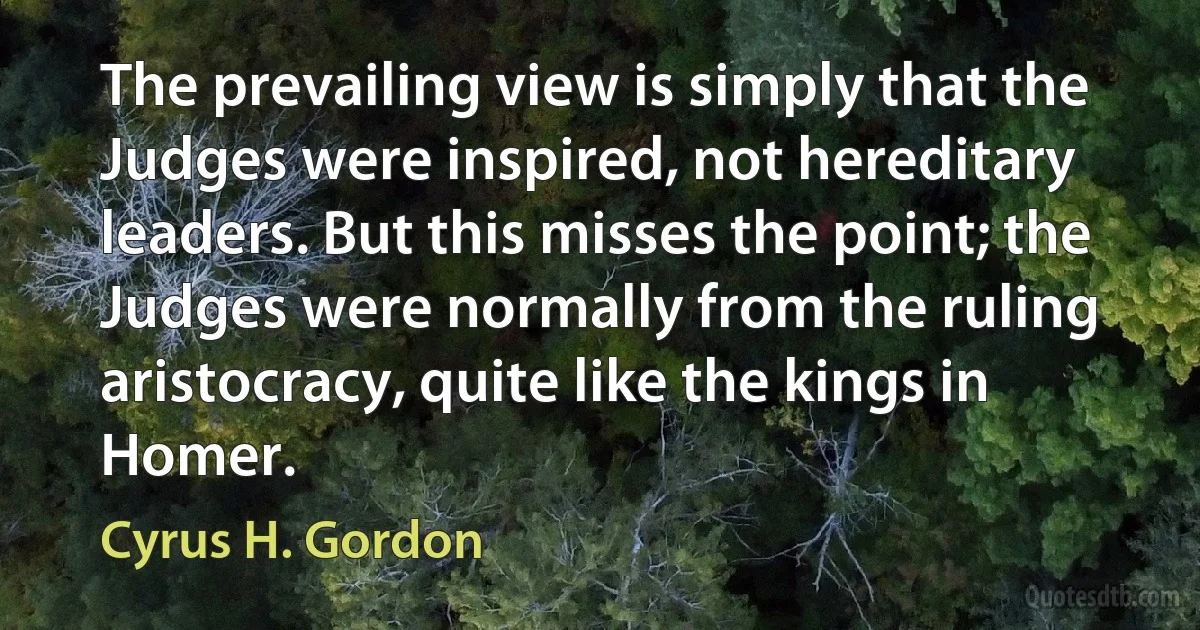 The prevailing view is simply that the Judges were inspired, not hereditary leaders. But this misses the point; the Judges were normally from the ruling aristocracy, quite like the kings in Homer. (Cyrus H. Gordon)