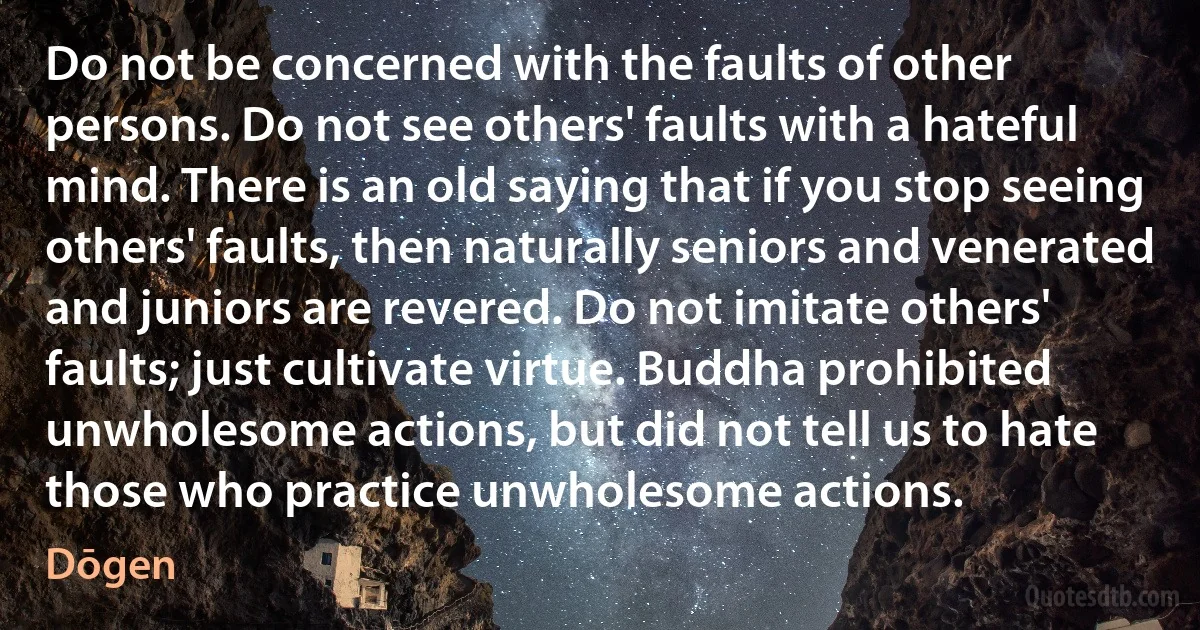 Do not be concerned with the faults of other persons. Do not see others' faults with a hateful mind. There is an old saying that if you stop seeing others' faults, then naturally seniors and venerated and juniors are revered. Do not imitate others' faults; just cultivate virtue. Buddha prohibited unwholesome actions, but did not tell us to hate those who practice unwholesome actions. (Dōgen)