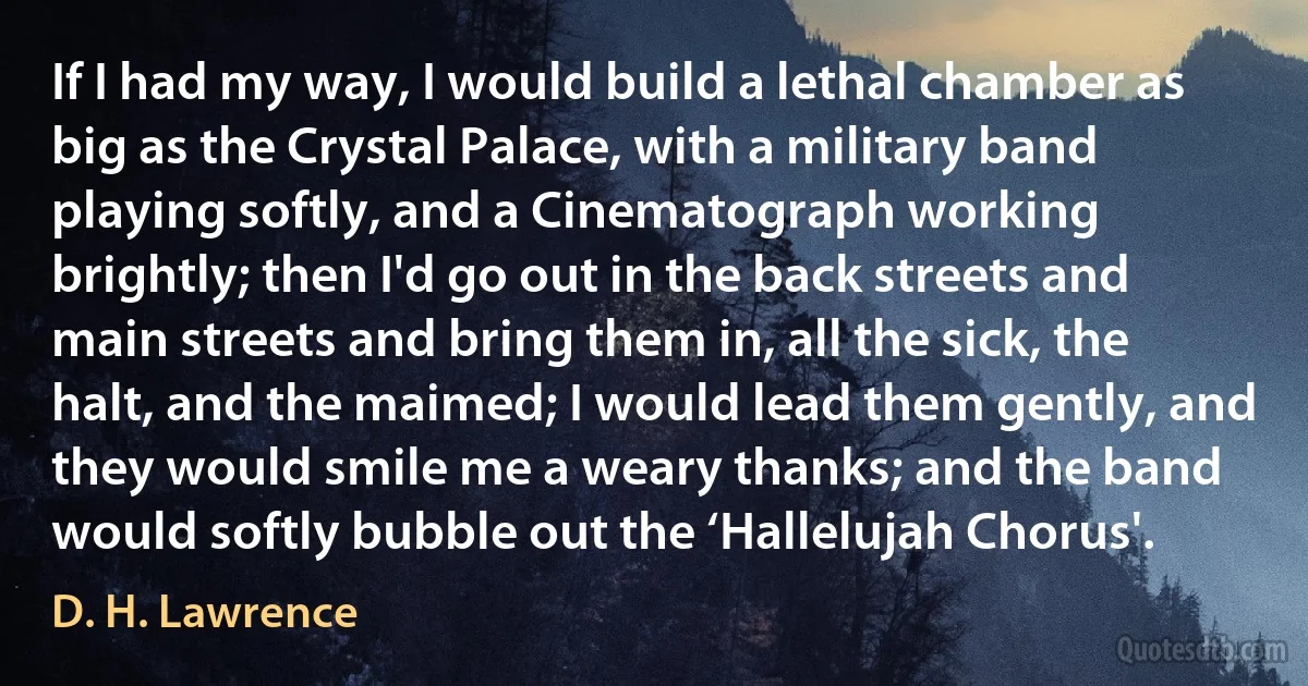 If I had my way, I would build a lethal chamber as big as the Crystal Palace, with a military band playing softly, and a Cinematograph working brightly; then I'd go out in the back streets and main streets and bring them in, all the sick, the halt, and the maimed; I would lead them gently, and they would smile me a weary thanks; and the band would softly bubble out the ‘Hallelujah Chorus'. (D. H. Lawrence)