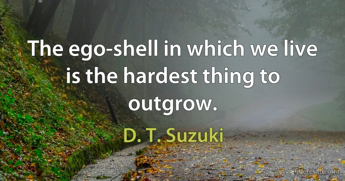 The ego-shell in which we live is the hardest thing to outgrow. (D. T. Suzuki)