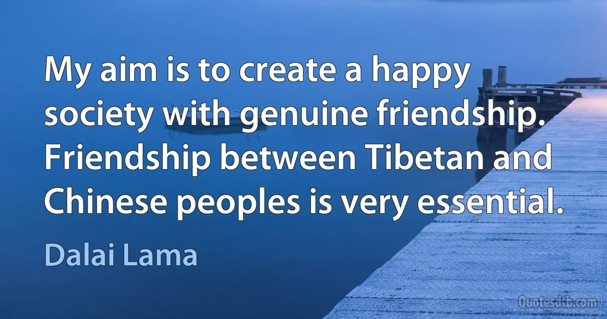 My aim is to create a happy society with genuine friendship. Friendship between Tibetan and Chinese peoples is very essential. (Dalai Lama)