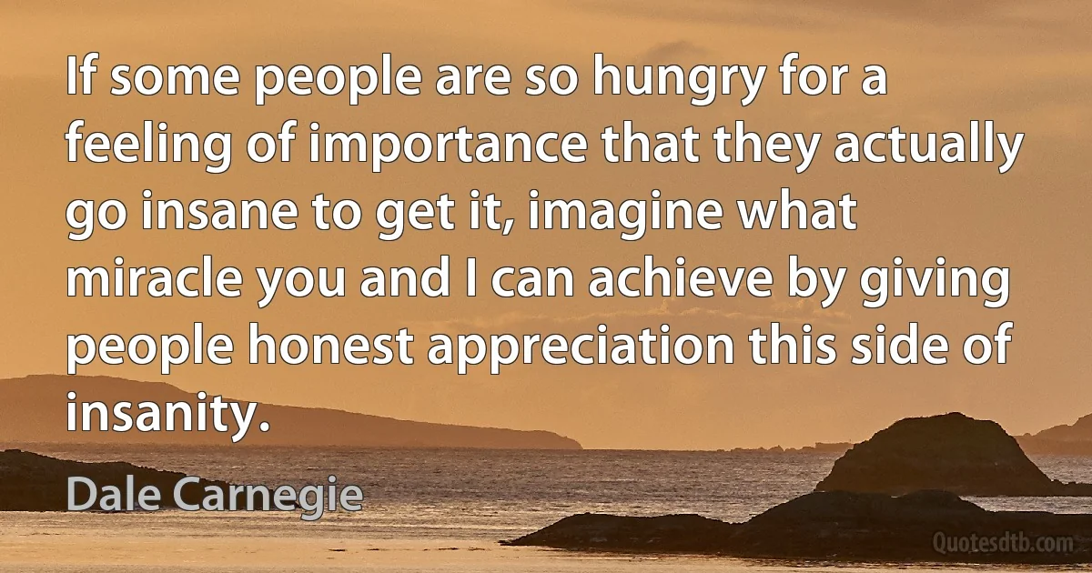 If some people are so hungry for a feeling of importance that they actually go insane to get it, imagine what miracle you and I can achieve by giving people honest appreciation this side of insanity. (Dale Carnegie)