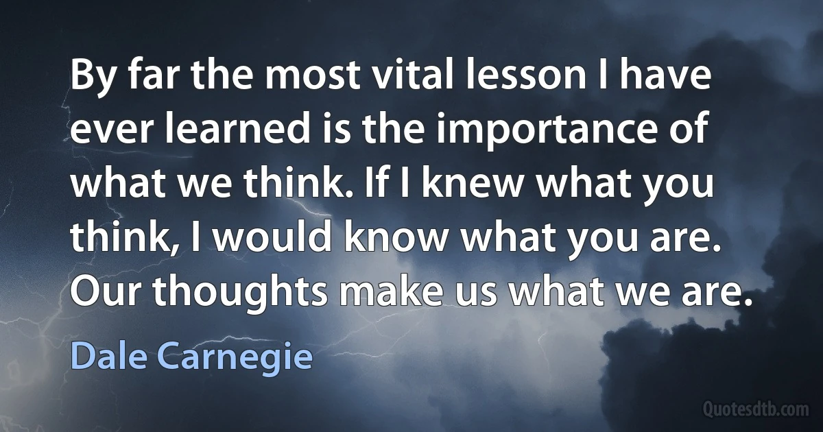 By far the most vital lesson I have ever learned is the importance of what we think. If I knew what you think, I would know what you are. Our thoughts make us what we are. (Dale Carnegie)