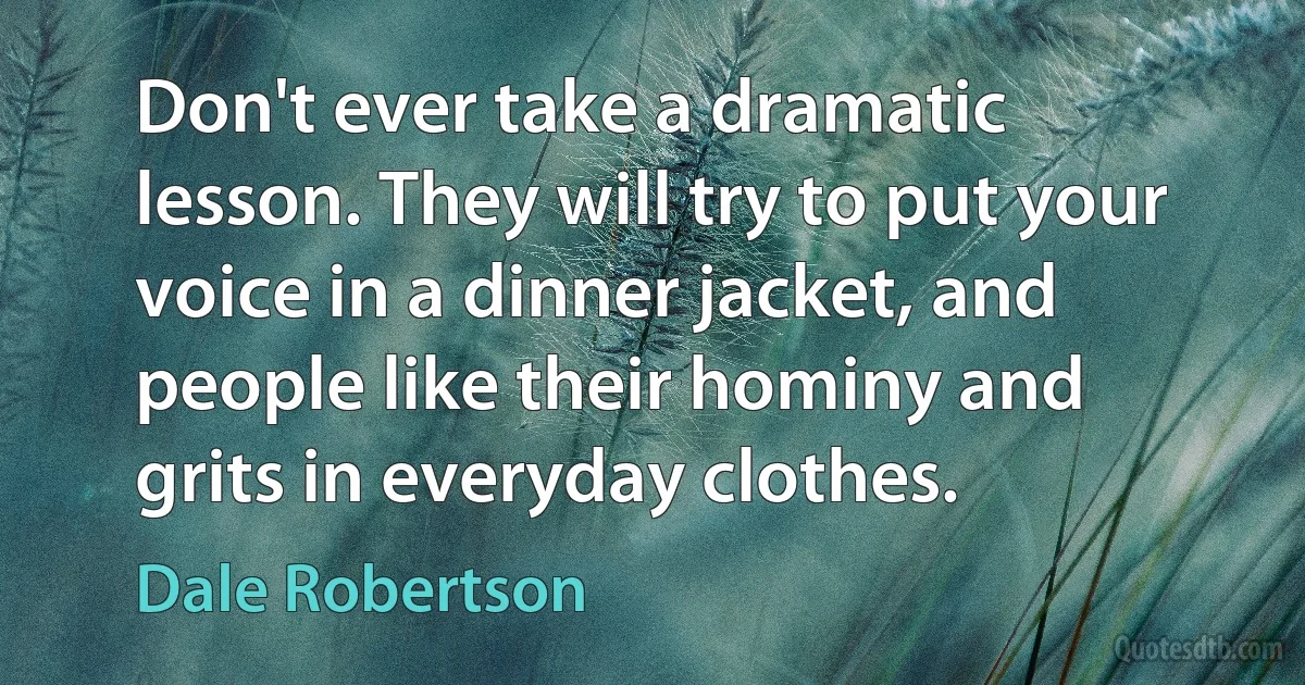 Don't ever take a dramatic lesson. They will try to put your voice in a dinner jacket, and people like their hominy and grits in everyday clothes. (Dale Robertson)