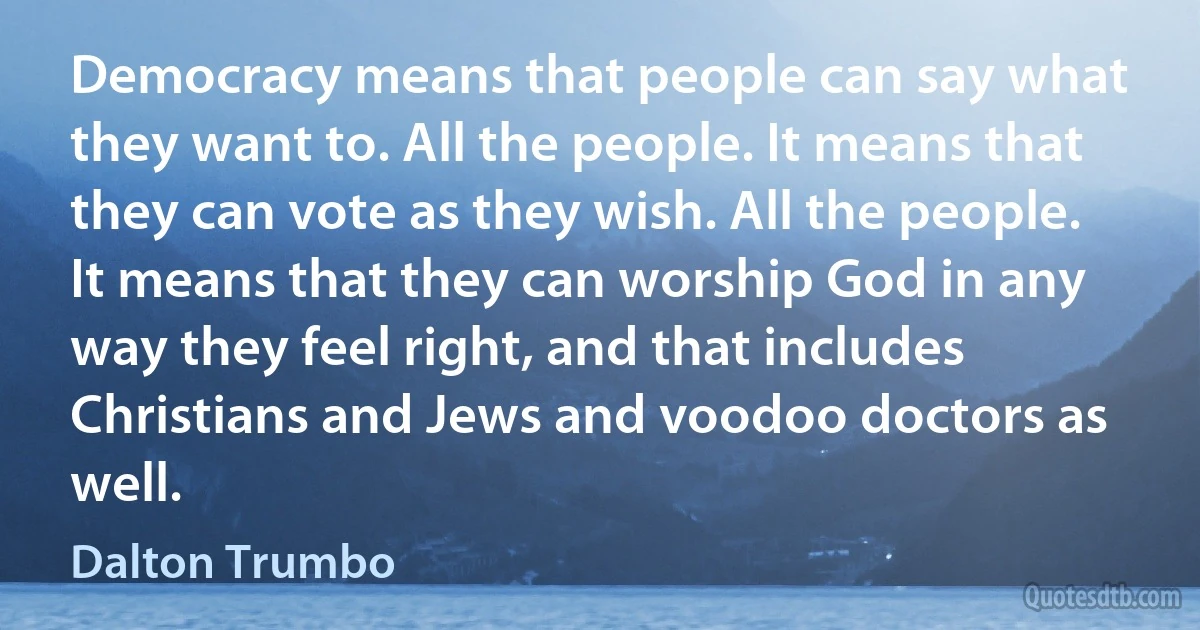 Democracy means that people can say what they want to. All the people. It means that they can vote as they wish. All the people. It means that they can worship God in any way they feel right, and that includes Christians and Jews and voodoo doctors as well. (Dalton Trumbo)