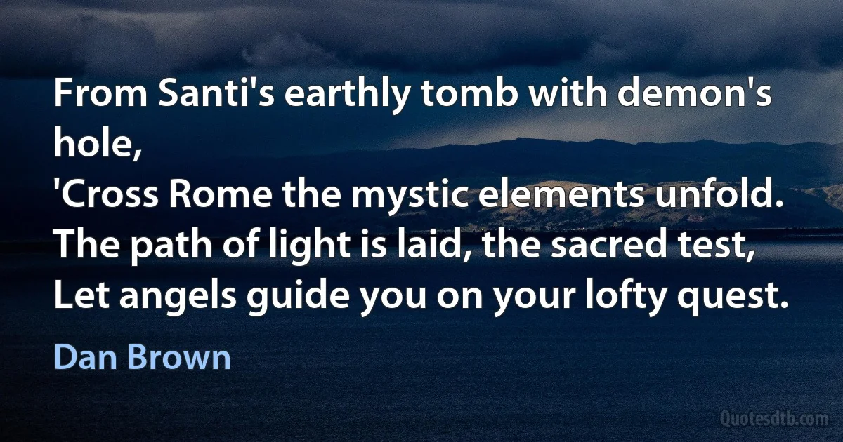 From Santi's earthly tomb with demon's hole,
'Cross Rome the mystic elements unfold.
The path of light is laid, the sacred test,
Let angels guide you on your lofty quest. (Dan Brown)