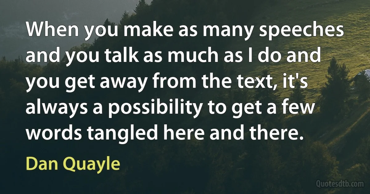 When you make as many speeches and you talk as much as I do and you get away from the text, it's always a possibility to get a few words tangled here and there. (Dan Quayle)