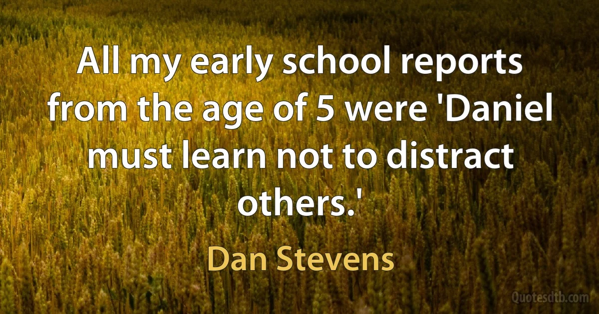 All my early school reports from the age of 5 were 'Daniel must learn not to distract others.' (Dan Stevens)