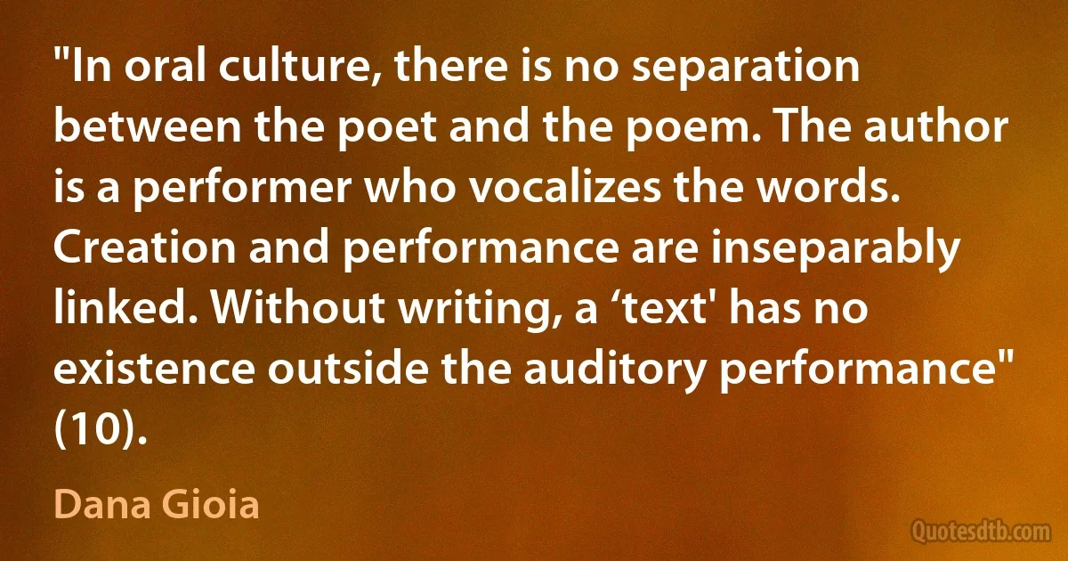 "In oral culture, there is no separation between the poet and the poem. The author is a performer who vocalizes the words. Creation and performance are inseparably linked. Without writing, a ‘text' has no existence outside the auditory performance" (10). (Dana Gioia)