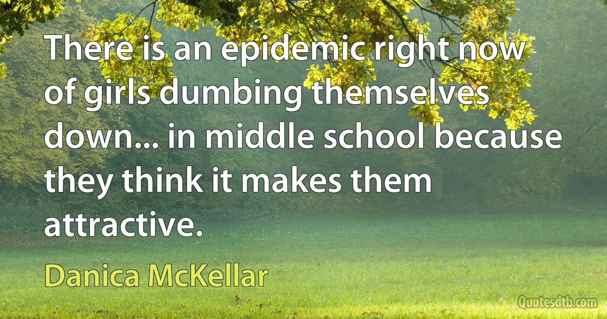 There is an epidemic right now of girls dumbing themselves down... in middle school because they think it makes them attractive. (Danica McKellar)