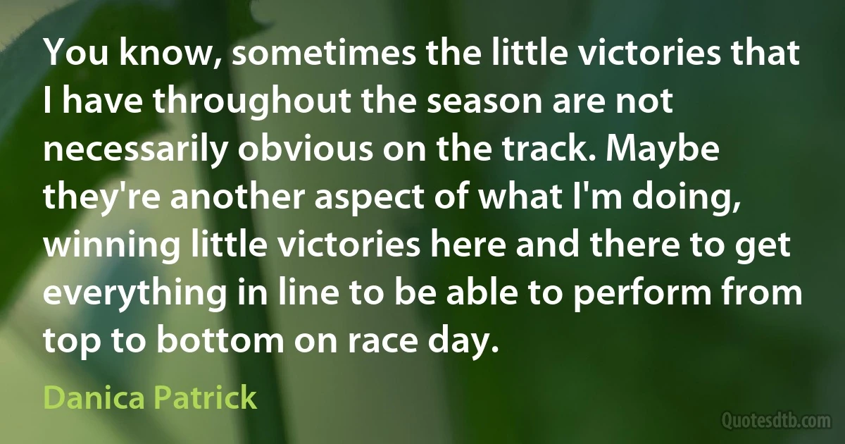 You know, sometimes the little victories that I have throughout the season are not necessarily obvious on the track. Maybe they're another aspect of what I'm doing, winning little victories here and there to get everything in line to be able to perform from top to bottom on race day. (Danica Patrick)