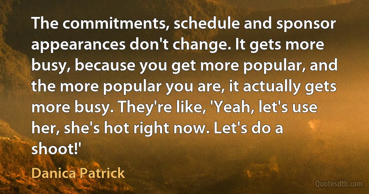 The commitments, schedule and sponsor appearances don't change. It gets more busy, because you get more popular, and the more popular you are, it actually gets more busy. They're like, 'Yeah, let's use her, she's hot right now. Let's do a shoot!' (Danica Patrick)