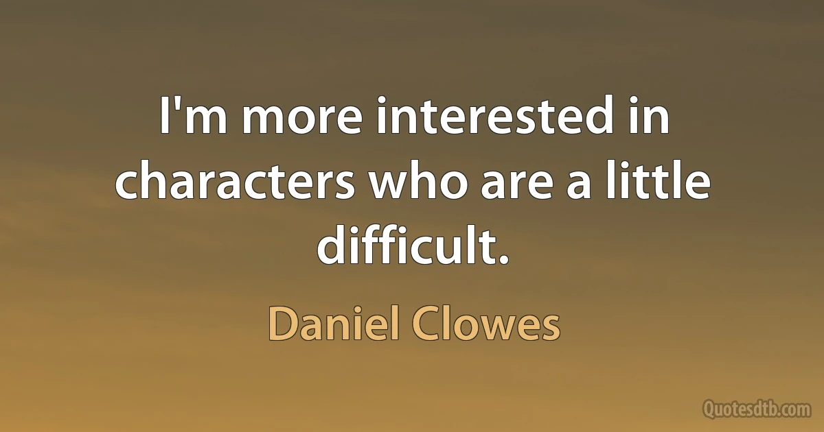 I'm more interested in characters who are a little difficult. (Daniel Clowes)