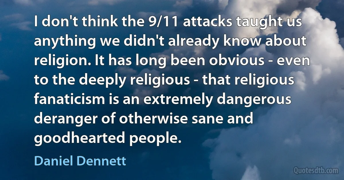 I don't think the 9/11 attacks taught us anything we didn't already know about religion. It has long been obvious - even to the deeply religious - that religious fanaticism is an extremely dangerous deranger of otherwise sane and goodhearted people. (Daniel Dennett)