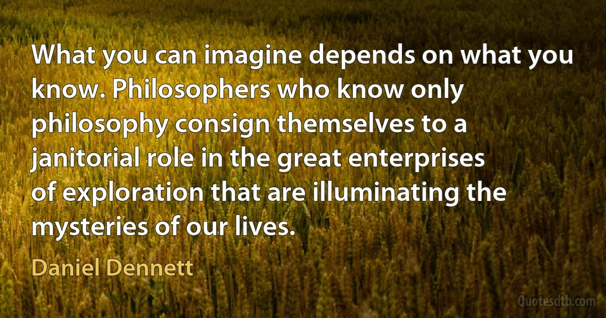 What you can imagine depends on what you know. Philosophers who know only philosophy consign themselves to a janitorial role in the great enterprises of exploration that are illuminating the mysteries of our lives. (Daniel Dennett)