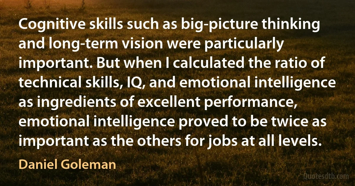 Cognitive skills such as big-picture thinking and long-term vision were particularly important. But when I calculated the ratio of technical skills, IQ, and emotional intelligence as ingredients of excellent performance, emotional intelligence proved to be twice as important as the others for jobs at all levels. (Daniel Goleman)