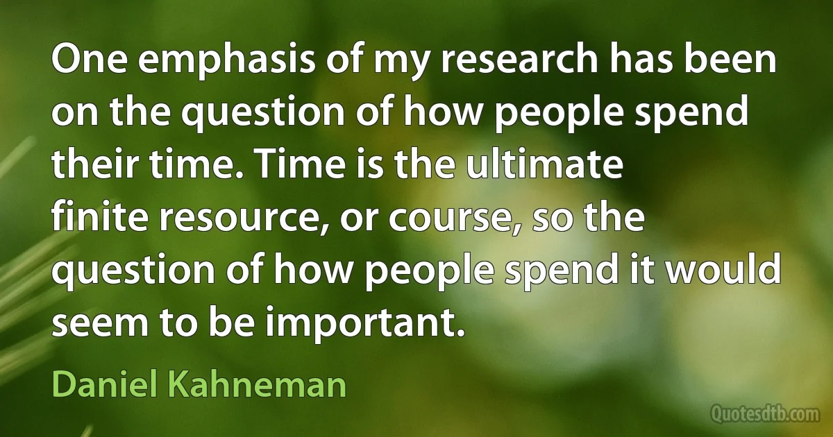 One emphasis of my research has been on the question of how people spend their time. Time is the ultimate finite resource, or course, so the question of how people spend it would seem to be important. (Daniel Kahneman)