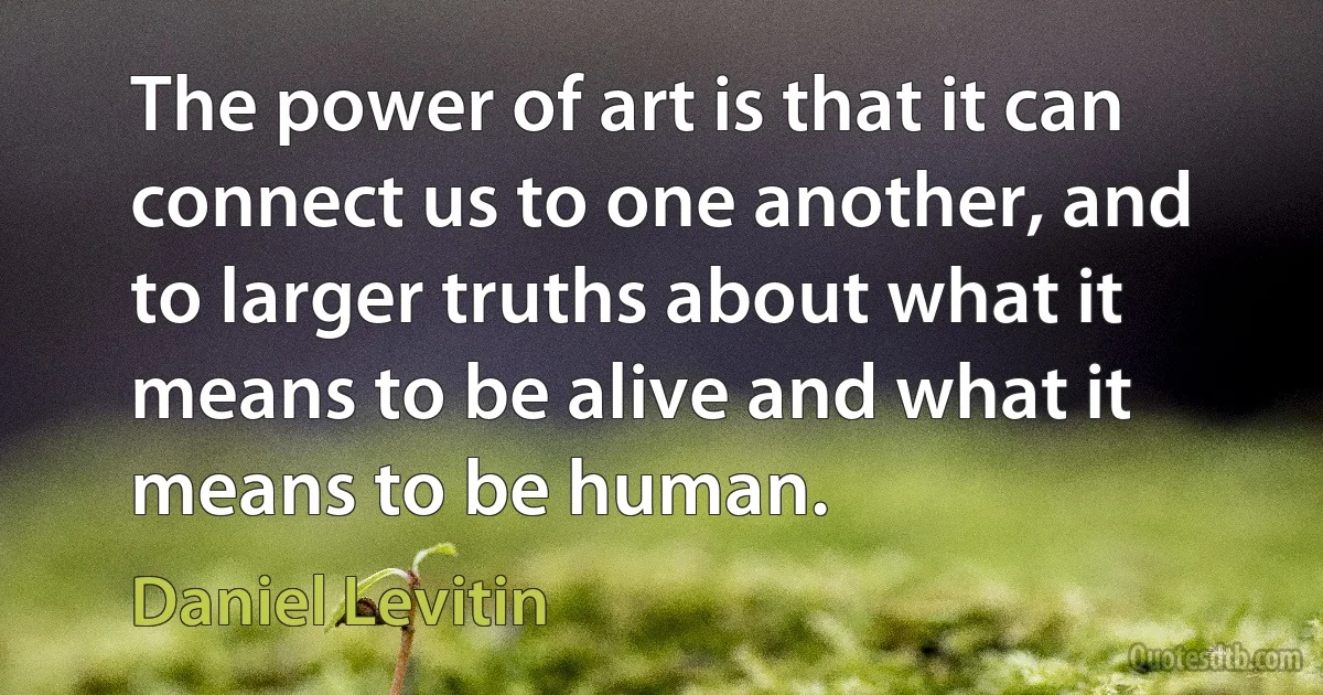 The power of art is that it can connect us to one another, and to larger truths about what it means to be alive and what it means to be human. (Daniel Levitin)