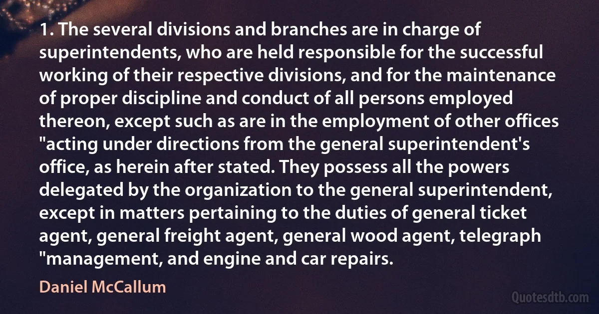 1. The several divisions and branches are in charge of superintendents, who are held responsible for the successful working of their respective divisions, and for the maintenance of proper discipline and conduct of all persons employed thereon, except such as are in the employment of other offices "acting under directions from the general superintendent's office, as herein after stated. They possess all the powers delegated by the organization to the general superintendent, except in matters pertaining to the duties of general ticket agent, general freight agent, general wood agent, telegraph "management, and engine and car repairs. (Daniel McCallum)