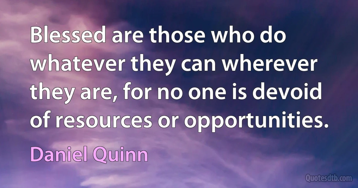 Blessed are those who do whatever they can wherever they are, for no one is devoid of resources or opportunities. (Daniel Quinn)