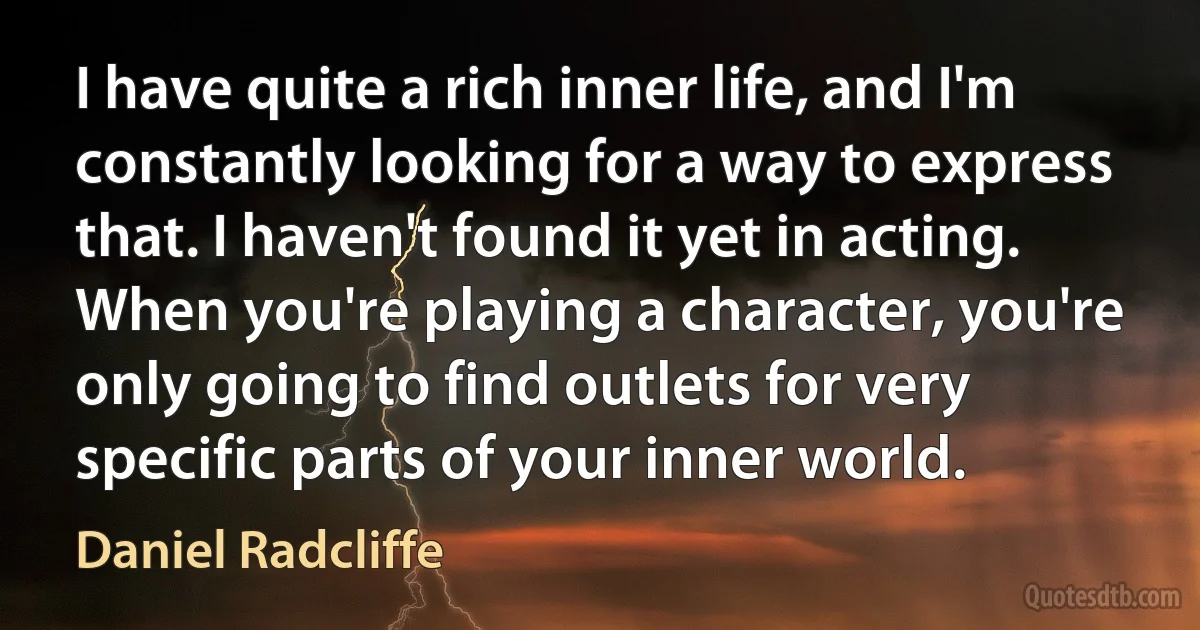 I have quite a rich inner life, and I'm constantly looking for a way to express that. I haven't found it yet in acting. When you're playing a character, you're only going to find outlets for very specific parts of your inner world. (Daniel Radcliffe)