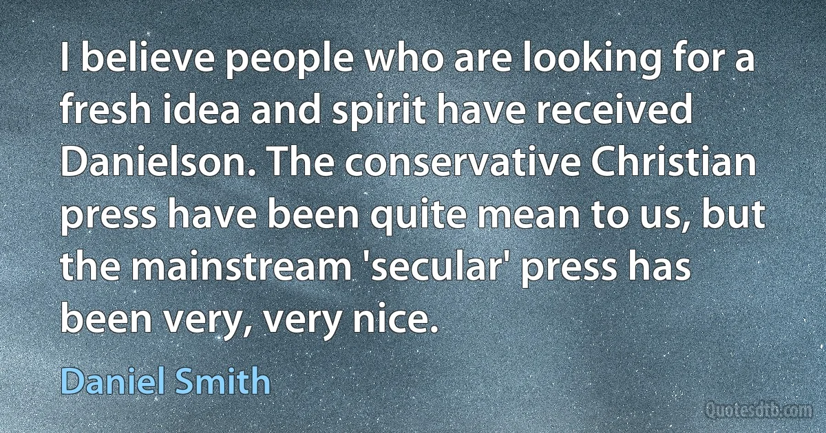 I believe people who are looking for a fresh idea and spirit have received Danielson. The conservative Christian press have been quite mean to us, but the mainstream 'secular' press has been very, very nice. (Daniel Smith)