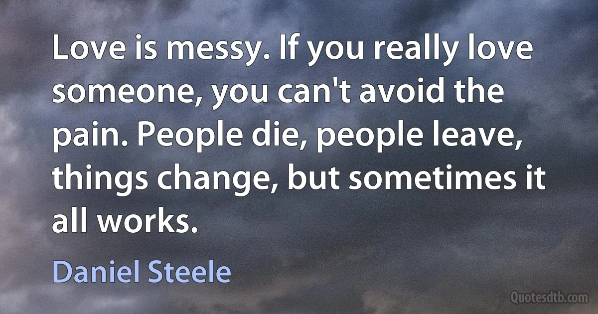 Love is messy. If you really love someone, you can't avoid the pain. People die, people leave, things change, but sometimes it all works. (Daniel Steele)