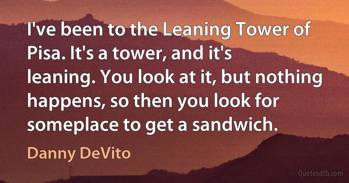 I've been to the Leaning Tower of Pisa. It's a tower, and it's leaning. You look at it, but nothing happens, so then you look for someplace to get a sandwich. (Danny DeVito)