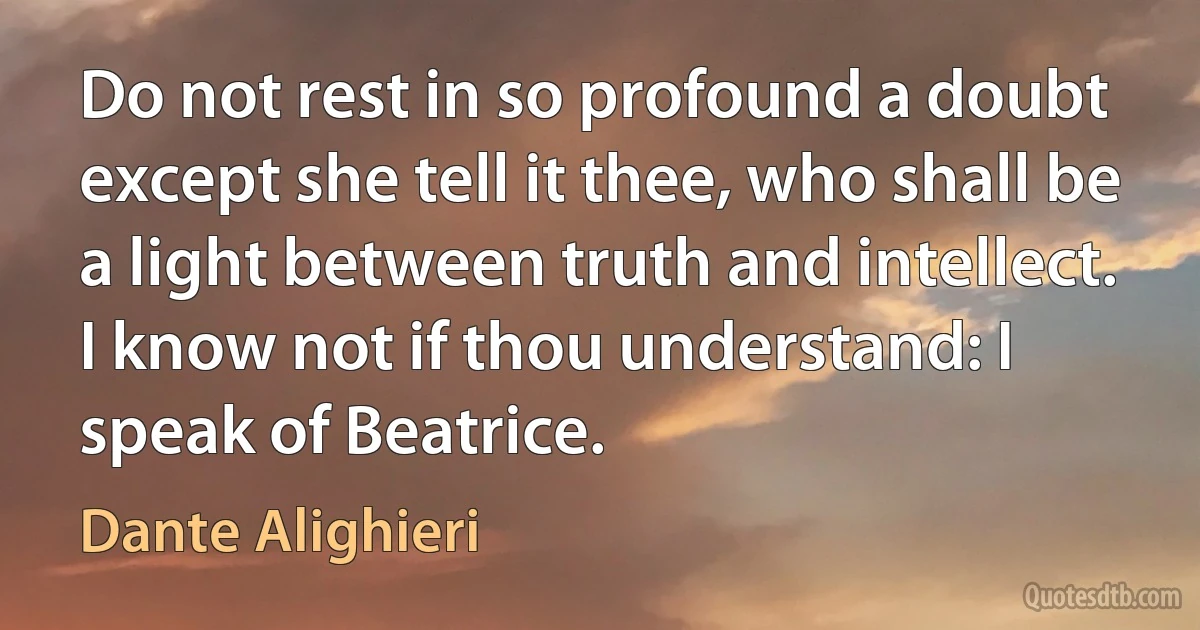 Do not rest in so profound a doubt except she tell it thee, who shall be a light between truth and intellect. I know not if thou understand: I speak of Beatrice. (Dante Alighieri)