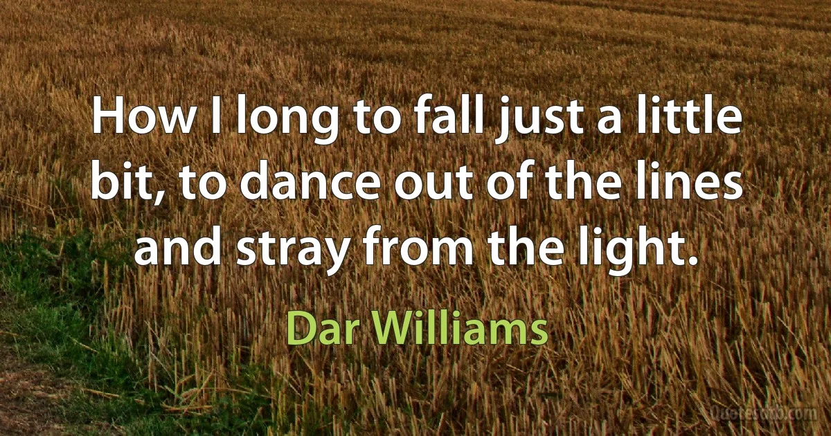 How I long to fall just a little bit, to dance out of the lines and stray from the light. (Dar Williams)