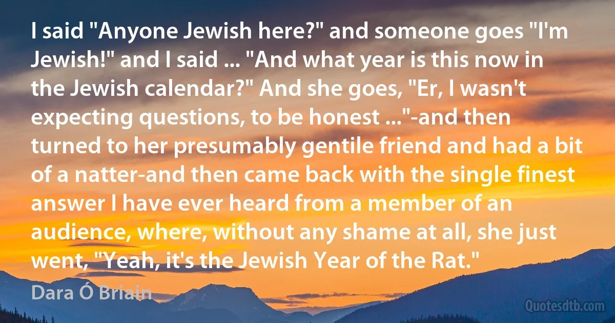 I said "Anyone Jewish here?" and someone goes "I'm Jewish!" and I said ... "And what year is this now in the Jewish calendar?" And she goes, "Er, I wasn't expecting questions, to be honest ..."-and then turned to her presumably gentile friend and had a bit of a natter-and then came back with the single finest answer I have ever heard from a member of an audience, where, without any shame at all, she just went, "Yeah, it's the Jewish Year of the Rat." (Dara Ó Briain)