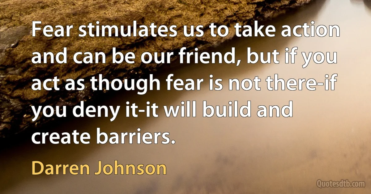 Fear stimulates us to take action and can be our friend, but if you act as though fear is not there-if you deny it-it will build and create barriers. (Darren Johnson)