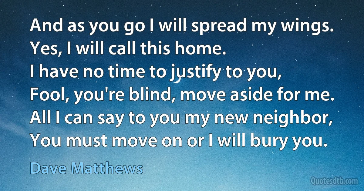 And as you go I will spread my wings.
Yes, I will call this home.
I have no time to justify to you,
Fool, you're blind, move aside for me.
All I can say to you my new neighbor,
You must move on or I will bury you. (Dave Matthews)