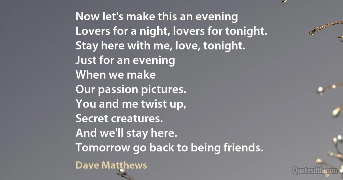 Now let's make this an evening
Lovers for a night, lovers for tonight.
Stay here with me, love, tonight.
Just for an evening
When we make
Our passion pictures.
You and me twist up,
Secret creatures.
And we'll stay here.
Tomorrow go back to being friends. (Dave Matthews)