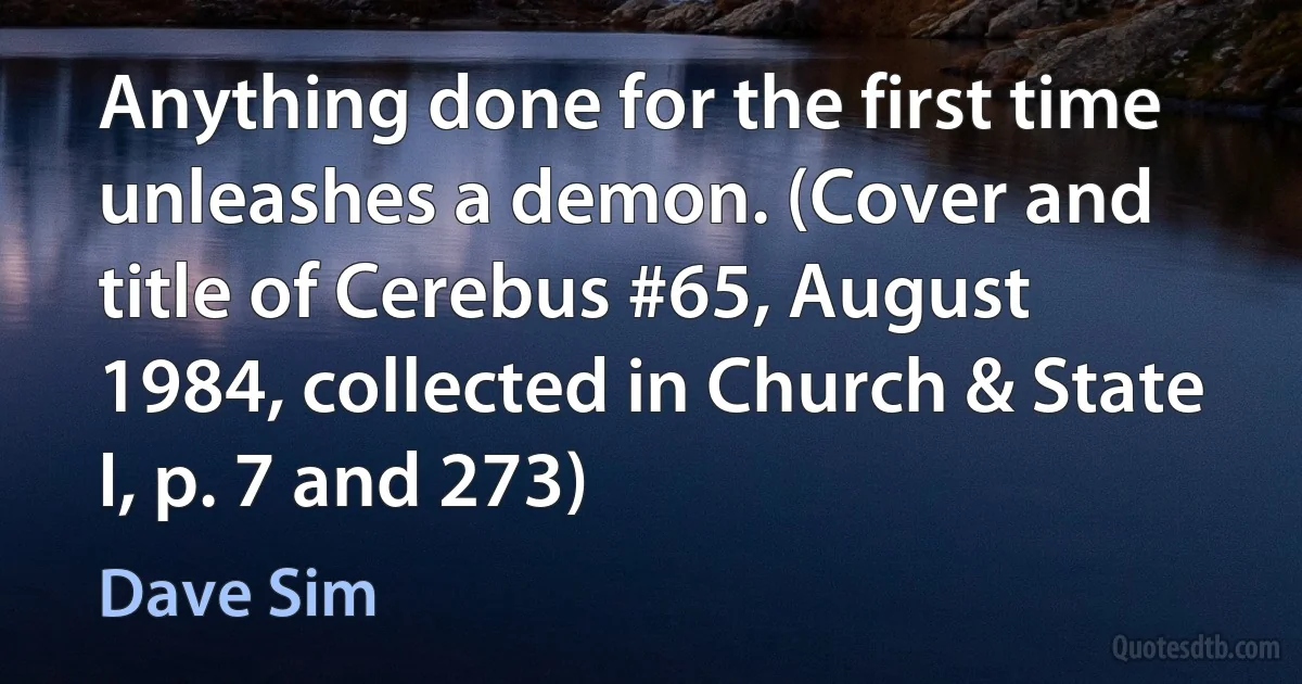 Anything done for the first time unleashes a demon. (Cover and title of Cerebus #65, August 1984, collected in Church & State I, p. 7 and 273) (Dave Sim)