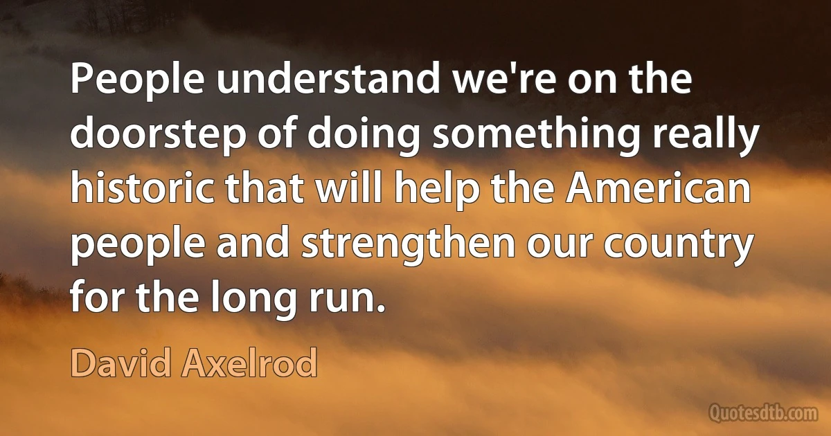 People understand we're on the doorstep of doing something really historic that will help the American people and strengthen our country for the long run. (David Axelrod)