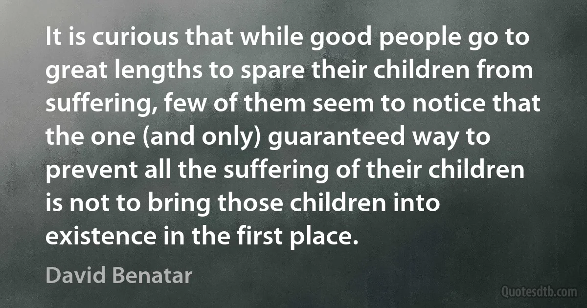 It is curious that while good people go to great lengths to spare their children from suffering, few of them seem to notice that the one (and only) guaranteed way to prevent all the suffering of their children is not to bring those children into existence in the first place. (David Benatar)